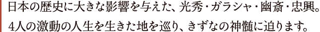 日本の歴史に大きな影響を与えた、光秀・ガラシャ・幽斎・忠興。4人の激動の人生を生きた地を巡り、きずなの神髄に迫ります。