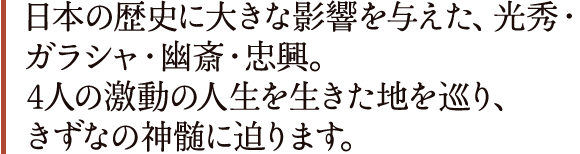 日本の歴史に大きな影響を与えた、光秀・ガラシャ・幽斎・忠興。4人の激動の人生を生きた地を巡り、きずなの神髄に迫ります。